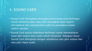 4. SOUND CARD
• Sound Card merupakan perangkat processing yang berfungsi
untuk menerima data suara dari perangkat input seperti
microphone dan menyalurkan audio ke perangkat output
seperti speaker.
• Sound Card secara sederhana berfungsi untuk menyediakan
input dan output data audio untuk komputer. Sebagian besar
Sound Card dilengkapi dengan setidaknya satu jalur output dan
satu jalur input audio.
 
