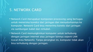 5. NETWORK CARD
• Network Card merupakan komponen processing yang bertugas
untuk menerima koneksi dari jaringan dan menyalurkannya ke
komputer. Network Card bisa menerima koneks dari jaringan
via sambungan kabel dan nirkabel.
• Network Card memungkinkan komputer untuk terhubung
dengan jaringan internet atau jaringan lainnya seperti LAN
(Local Area Network). Tanpa perangkat ini, komputer tidak akan
bisa terhubung dengan jaringan.
 