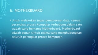 6. MOTHERBOARD
• Untuk melakukan tugas pemrosesan data, semua
perangkat proses komputer terhubung dalam satu
wadah yang bernama Motherboard. Motherboard
adalah papan sirkuit utama yang menghubungkan
seluruh perangkat proses komputer.
 