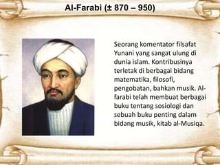 Al-Farabi (± 870 – 950)
Seorang komentator filsafat
Yunani yang sangat ulung di
dunia islam. Kontribusinya
terletak di berbagai bidang
matematika, filosofi,
pengobatan, bahkan musik. Al-
farabi telah membuat berbagai
buku tentang sosiologi dan
sebuah buku penting dalam
bidang musik, kitab al-Musiqa.
 