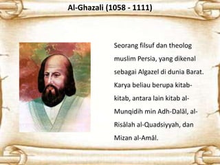 Al-Ghazali (1058 - 1111)
Seorang filsuf dan theolog
muslim Persia, yang dikenal
sebagai Algazel di dunia Barat.
Karya beliau berupa kitab-
kitab, antara lain kitab al-
Munqidih min Adh-Dalāl, al-
Risālah al-Quadsiyyah, dan
Mizan al-Amāl.
 