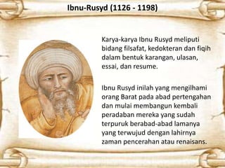 Ibnu-Rusyd (1126 - 1198)
Karya-karya Ibnu Rusyd meliputi
bidang filsafat, kedokteran dan fiqih
dalam bentuk karangan, ulasan,
essai, dan resume.
Ibnu Rusyd inilah yang mengilhami
orang Barat pada abad pertengahan
dan mulai membangun kembali
peradaban mereka yang sudah
terpuruk berabad-abad lamanya
yang terwujud dengan lahirnya
zaman pencerahan atau renaisans.
 