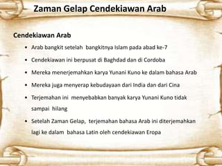 Zaman Gelap Cendekiawan Arab
Cendekiawan Arab
• Arab bangkit setelah bangkitnya Islam pada abad ke-7
• Cendekiawan ini berpusat di Baghdad dan di Cordoba
• Mereka menerjemahkan karya Yunani Kuno ke dalam bahasa Arab
• Mereka juga menyerap kebudayaan dari India dan dari Cina
• Terjemahan ini menyebabkan banyak karya Yunani Kuno tidak
sampai hilang
• Setelah Zaman Gelap, terjemahan bahasa Arab ini diterjemahkan
lagi ke dalam bahasa Latin oleh cendekiawan Eropa
 
