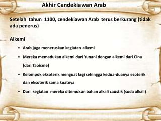 Akhir Cendekiawan Arab
Setelah tahun 1100, cendekiawan Arab terus berkurang (tidak
ada penerus)
Alkemi
• Arab juga meneruskan kegiatan alkemi
• Mereka memadukan alkemi dari Yunani dengan alkemi dari Cina
(dari Taoisme)
• Kelompok eksoterik menguat lagi sehingga kedua-duanya esoterik
dan eksoterik sama kuatnya
• Dari kegiatan mereka ditemukan bahan alkali caustik (soda alkali)
 