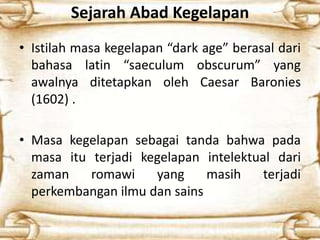 Sejarah Abad Kegelapan
• Istilah masa kegelapan “dark age” berasal dari
bahasa latin “saeculum obscurum” yang
awalnya ditetapkan oleh Caesar Baronies
(1602) .
• Masa kegelapan sebagai tanda bahwa pada
masa itu terjadi kegelapan intelektual dari
zaman romawi yang masih terjadi
perkembangan ilmu dan sains
 