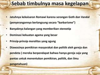 Sebab timbulnya masa kegelapan
• Jatuhnya kekaisaran Romawi karena serangan Goth dan Vandal
(penyerangannya berlangsung secara “barbarisme”)
• Banyaknya kalangan yang memberikan stereotip
• Dominasi kekuatan agama yang besar
• Prinsip-prinsip moralitas yang agung
• Diawasinya pemikiran masyarakat dan politik oleh gereja dan
pendeta ( mereka berpendapat bahwa hanya gereja saja yang
pantas untuk menentukan pemikiran, politik, dan ilmu
pengetahuan)
 
