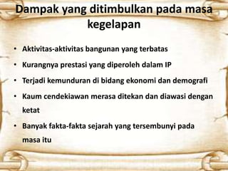 Dampak yang ditimbulkan pada masa
kegelapan
• Aktivitas-aktivitas bangunan yang terbatas
• Kurangnya prestasi yang diperoleh dalam IP
• Terjadi kemunduran di bidang ekonomi dan demografi
• Kaum cendekiawan merasa ditekan dan diawasi dengan
ketat
• Banyak fakta-fakta sejarah yang tersembunyi pada
masa itu
 