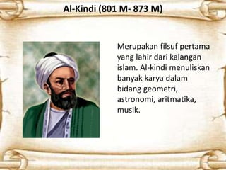 Al-Kindi (801 M- 873 M)
Merupakan filsuf pertama
yang lahir dari kalangan
islam. Al-kindi menuliskan
banyak karya dalam
bidang geometri,
astronomi, aritmatika,
musik.
 