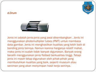 d.Drum

Jenis ini adalah jenis-jenis yang awal dikembangkan . Jenis ini
menggunakan photomultiplier tubes (PMT) untuk membaca
data gambar. Jenis ini menghasilkan kualitas yang lebih baik di
banding jenis lainnya. Namun karena harganya relatif mahal,
maka jenis ini sudah tidak banyak digunakan. Banyak orang
beralih menggunakan jenis flatbed berkualitas tinggi. Tetapi
jenis ini masih tetap digunakan oleh pihak-pihak yang
membutuhkan kualitas yang baik, seperti museum atau
seniman yang akan menyimpan hasil kerja seninya.

 
