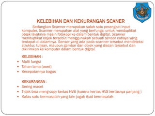 KELEBIHAN DAN KEKURANGAN SCANER
Sedangkan Scanner merupakan salah satu perangkat input
komputer. Scanner merupakan alat yang berfungsi untuk menduplikat
objek layaknya mesin fotokopi ke dalam bentuk digital. Scanner
menduplikat objek tersebut menggunakan sebuah sensor cahaya yang
terdapat di dalamnya. Sensor yang ada pada scanner tersebut mendeteksi
struktur, tulisan, maupun gambar dari objek yang discan tersebut dan
dikirimkan ke komputer dalam bentuk digital.
KELEBIHAN :
 Multi fungsi
 Tahan lama (awet)
 Kecepatannya bagus
KEKURANGAN :
 Sering macet
 Tidak bisa meng-copy kertas HVS (karena kertas HVS kertasnya panjang )
 Kalau satu bermasalah yang lain jugak ikud bermasalah

 