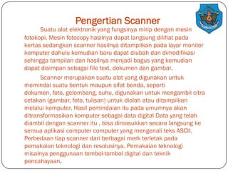Pengertian Scanner

Suatu alat elektronik yang fungsinya mirip dengan mesin
fotokopi. Mesin fotocopy hasilnya dapat langsung dilihat pada
kertas sedangkan scanner hasilnya ditampilkan pada layar monitor
komputer dahulu kemudian baru dapat diubah dan dimodifikasi
sehingga tampilan dan hasilnya menjadi bagus yang kemudian
dapat disimpan sebagai file text, dokumen dan gambar.
Scanner merupakan suatu alat yang digunakan untuk
memindai suatu bentuk maupun sifat benda, seperti
dokumen, foto, gelombang, suhu, digunakan untuk mengambil citra
cetakan (gambar, foto, tulisan) untuk diolah atau ditampilkan
melalui komputer. Hasil pemindaian itu pada umumnya akan
ditransformasikan komputer sebagai data digital Data yang telah
diambil dengan scanner itu , bisa dimasukkan secara langsung ke
semua aplikasi computer computer yang mengenali teks ASCII.
Perbedaan tiap scanner dari berbagai merk terletak pada
pemakaian teknologi dan resolusinya. Pemakaian teknologi
misalnya penggunaan tombol-tombol digital dan teknik
pencahayaan.

 