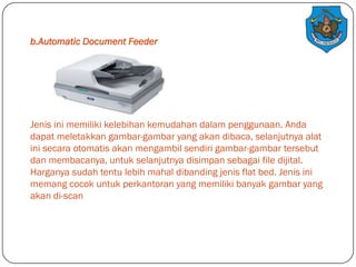 b.Automatic Document Feeder

Jenis ini memiliki kelebihan kemudahan dalam penggunaan. Anda
dapat meletakkan gambar-gambar yang akan dibaca, selanjutnya alat
ini secara otomatis akan mengambil sendiri gambar-gambar tersebut
dan membacanya, untuk selanjutnya disimpan sebagai file dijital.
Harganya sudah tentu lebih mahal dibanding jenis flat bed. Jenis ini
memang cocok untuk perkantoran yang memiliki banyak gambar yang
akan di-scan

 