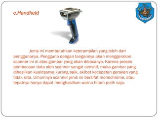 c.Handheld

Jenis ini membutuhkan keterampilan yang lebih dari
penggunanya. Pengguna dengan tangannya akan menggerakan
scanner ini di atas gambar yang akan dibacanya. Karena proses
pembacaan data oleh scanner sangat sensitif, maka gambar yang
dihasilkan kualitasnya kurang baik, akibat kecepatan gerakan yang
tidak rata. Umumnya scanner jenis ini bersifat monochrome, atau
tepatnya hanya dapat menghasilkan warna hitam putih saja.

 