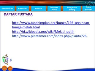 Senyawa   Bunga dan    Daftar
Pendahuluan   Klasifikasi   Manfaat
                                       Kimia     Batang     Pustaka




         http://www.tanahimpian.org/bunga/196-kegunaan-
         bunga-melati.html
         http://id.wikipedia.org/wiki/Melati_putih
         http://www.plantamor.com/index.php?plant=726
 