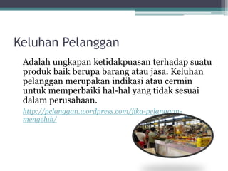 Keluhan Pelanggan 
Adalah ungkapan ketidakpuasan terhadap suatu 
produk baik berupa barang atau jasa. Keluhan 
pelanggan merupakan indikasi atau cermin 
untuk memperbaiki hal-hal yang tidak sesuai 
dalam perusahaan. 
http://pelanggan.wordpress.com/jika-pelanggan-mengeluh/ 
 