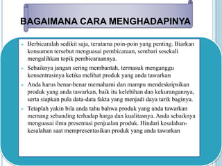 BAGAIMANA CARA MENGHADAPINYA 
 Berbicaralah sedikit saja, terutama poin-poin yang penting. Biarkan 
konsumen tersebut menguasai pembicaraan, sembari sesekali 
mengalihkan topik pembicaraannya. 
 Sebaiknya jangan sering membantah, termasuk menganggu 
konsentrasinya ketika melihat produk yang anda tawarkan 
 Anda harus benar-benar memahami dan mampu mendeskripsikan 
produk yang anda tawarkan, baik itu kelebihan dan kekurangannya, 
serta siapkan pula data-data fakta yang menjadi daya tarik baginya. 
 Tetaplah yakin bila anda tahu bahwa produk yang anda tawarkan 
memang sebanding terhadap harga dan kualitasnya. Anda sebaiknya 
menguasai ilmu presentasi penjualan produk. Hindari kesalahan-kesalahan 
saat mempresentasikan produk yang anda tawarkan 
 