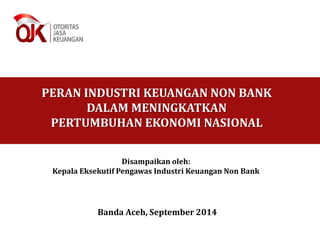 PERAN INDUSTRI KEUANGAN NON BANK 
DALAM MENINGKATKAN 
PERTUMBUHAN EKONOMI NASIONAL 
Disampaikan oleh: 
Kepala Eksekutif Pengawas Industri Keuangan Non Bank 
Banda Aceh, September 2014 
 