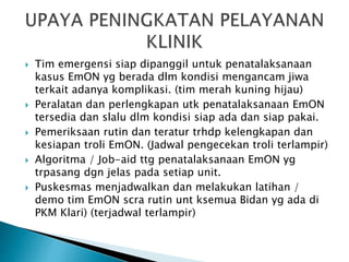  Tim emergensi siap dipanggil untuk penatalaksanaan
kasus EmON yg berada dlm kondisi mengancam jiwa
terkait adanya komplikasi. (tim merah kuning hijau)
 Peralatan dan perlengkapan utk penatalaksanaan EmON
tersedia dan slalu dlm kondisi siap ada dan siap pakai.
 Pemeriksaan rutin dan teratur trhdp kelengkapan dan
kesiapan troli EmON. (Jadwal pengecekan troli terlampir)
 Algoritma / Job-aid ttg penatalaksanaan EmON yg
trpasang dgn jelas pada setiap unit.
 Puskesmas menjadwalkan dan melakukan latihan /
demo tim EmON scra rutin unt ksemua Bidan yg ada di
PKM Klari) (terjadwal terlampir)
 