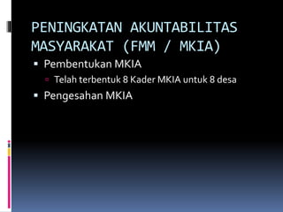 PENINGKATAN AKUNTABILITAS
MASYARAKAT (FMM / MKIA)
 Pembentukan MKIA
 Telah terbentuk 8 Kader MKIA untuk 8 desa
 Pengesahan MKIA
 