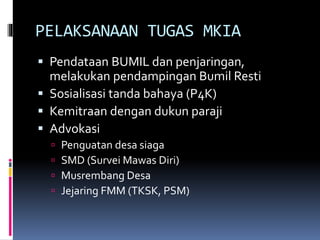 PELAKSANAAN TUGAS MKIA
 Pendataan BUMIL dan penjaringan,
melakukan pendampingan Bumil Resti
 Sosialisasi tanda bahaya (P4K)
 Kemitraan dengan dukun paraji
 Advokasi
 Penguatan desa siaga
 SMD (Survei Mawas Diri)
 Musrembang Desa
 Jejaring FMM (TKSK, PSM)
 