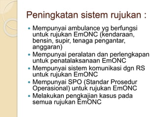 Peningkatan sistem rujukan :
 Mempunyai ambulance yg berfungsi
untuk rujukan EmONC (kendaraan,
bensin, supir, tenaga pengantar,
anggaran)
 Mempunyai peralatan dan perlengkapan
untuk penatalaksanaan EmONC
 Mempunyai sistem komunikasi dgn RS
untuk rujukan EmONC
 Mempunyai SPO (Standar Prosedur
Operasional) untuk rujukan EmONC
 Melakukan pengkajian kasus pada
semua rujukan EmONC
 