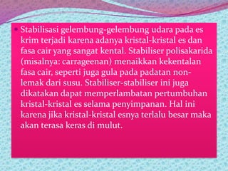  Stabilisasi gelembung-gelembung udara pada es
krim terjadi karena adanya kristal-kristal es dan
fasa cair yang sangat kental. Stabiliser polisakarida
(misalnya: carrageenan) menaikkan kekentalan
fasa cair, seperti juga gula pada padatan non-
lemak dari susu. Stabiliser-stabiliser ini juga
dikatakan dapat memperlambatan pertumbuhan
kristal-kristal es selama penyimpanan. Hal ini
karena jika kristal-kristal esnya terlalu besar maka
akan terasa keras di mulut.
 