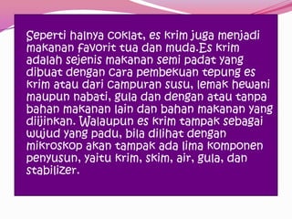 Seperti halnya coklat, es krim juga menjadi
makanan favorit tua dan muda.Es krim
adalah sejenis makanan semi padat yang
dibuat dengan cara pembekuan tepung es
krim atau dari campuran susu, lemak hewani
maupun nabati, gula dan dengan atau tanpa
bahan makanan lain dan bahan makanan yang
diijinkan. Walaupun es krim tampak sebagai
wujud yang padu, bila dilihat dengan
mikroskop akan tampak ada lima komponen
penyusun, yaitu krim, skim, air, gula, dan
stabilizer.
 