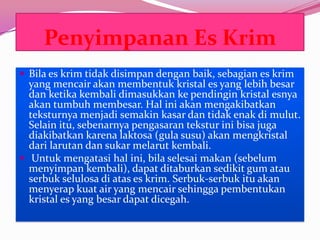 Penyimpanan Es Krim
 Bila es krim tidak disimpan dengan baik, sebagian es krim
yang mencair akan membentuk kristal es yang lebih besar
dan ketika kembali dimasukkan ke pendingin kristal esnya
akan tumbuh membesar. Hal ini akan mengakibatkan
teksturnya menjadi semakin kasar dan tidak enak di mulut.
Selain itu, sebenarnya pengasaran tekstur ini bisa juga
diakibatkan karena laktosa (gula susu) akan mengkristal
dari larutan dan sukar melarut kembali.
 Untuk mengatasi hal ini, bila selesai makan (sebelum
menyimpan kembali), dapat ditaburkan sedikit gum atau
serbuk selulosa di atas es krim. Serbuk-serbuk itu akan
menyerap kuat air yang mencair sehingga pembentukan
kristal es yang besar dapat dicegah.
 