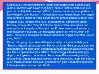 Lemak susu merupakan bahan utama pembuates krim. Lemak susu
mampu memberikan flavor yang kaya, namun tidak memberikan efek
penurunan titik beku karena tidak larut serta cenderung memperlambat
laju whipping (pembusaan). Peningkatan kadar lemak dapat mencegah
pembentukan kristal es yang besar selama proses pembekuan es krim.
 Padatan susu tanpa lemak (susu skim) memiliki komponen utama
laktosa, protein, dan mineral. Laktosa memberikan rasa manis dan
mempertahankan palatabilitas es krim. Protein meningkatkan nilai gizi,
meningkatkan viskositas dan resistensi pelelehan, menurunkan titik
beku, menyerap sebagian air dalam adonan sehingga diperoleh tekstur
yang lembut.
 Bahan lain yang digunakan dalam pembuatan es krim adalah gula.
Sukrosa digunakan sebagai sumber karbohidrat. Gula sebagai pemanis
makanan sering digunakan dan berhubungan dengan rasa nikmat serat
disukai. Fungsi utama gula adalah mempertinggi citarasa sehingga
dapat meningkatkan penerimaan konsumen. Konsentrasi gula yang
terlalu tinggi dapat menutupi citarasa yang diinginkan, tetapi bila kurang
akan terasa hambar. Selain itu penambahan gula dapat meningkatkan
kekentalan dan memperbaiki tekstur.
 