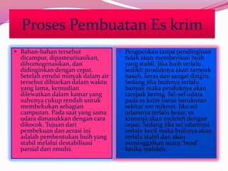 Proses Pembuatan Es krim
 Bahan-bahan tersebut
dicampur, dipasteurisasikan,
dihomogenasikan, dan
didinginkan dengan cepat.
Setelah emulsi minyak dalam air
tersebut dibiarkan dalam waktu
yang lama, kemudian
dilewatkan dalam kamar yang
suhunya cukup rendah untuk
membekukan sebagian
campuran. Pada saat yang sama
udara dimasukkan dengan cara
dikocok. Tujuan dari
pembekuan dan aerasi ini
adalah pembentukan buih yang
stabil melalui destabilisasi
parsial dari emulsi.
 Pengocokan tanpa pendinginan
tidak akan memberikan buih
yang stabil. Jika buih terlalu
sedikit produknya akan tampak
basah, keras dan sangat dingin.
Sedang jika buihnya terlalu
banyak maka produknya akan
tampak kering. Sel-sel udara
pada es krim harus berukuran
sekitar 100 mikron. Jika sel
udaranya terlalu besar, es
krimnya akan meleleh dengan
cepat. Sedang jika sel udaranya
terlalu kecil maka buihnya akan
terlalu stabil dan akan
meninggalkan suatu ‘head’
ketika meleleh.
 