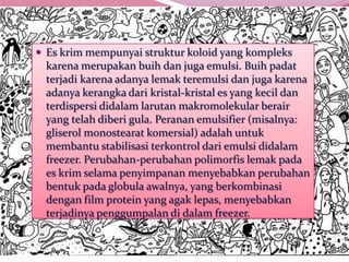  Es krim mempunyai struktur koloid yang kompleks
karena merupakan buih dan juga emulsi. Buih padat
terjadi karena adanya lemak teremulsi dan juga karena
adanya kerangka dari kristal-kristal es yang kecil dan
terdispersi didalam larutan makromolekular berair
yang telah diberi gula. Peranan emulsifier (misalnya:
gliserol monostearat komersial) adalah untuk
membantu stabilisasi terkontrol dari emulsi didalam
freezer. Perubahan-perubahan polimorfis lemak pada
es krim selama penyimpanan menyebabkan perubahan
bentuk pada globula awalnya, yang berkombinasi
dengan film protein yang agak lepas, menyebabkan
terjadinya penggumpalan di dalam freezer.
 