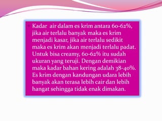  Kadar air dalam es krim antara 60-62%,
jika air terlalu banyak maka es krim
menjadi kasar, jika air terlalu sedikit
maka es krim akan menjadi terlalu padat.
Untuk bisa creamy, 60-62% itu sudah
ukuran yang teruji. Dengan demikian
maka kadar bahan kering adalah 38-40%.
Es krim dengan kandungan udara lebih
banyak akan terasa lebih cair dan lebih
hangat sehingga tidak enak dimakan.
 