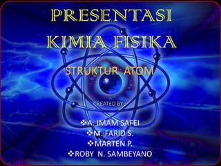 PRESENTASI
KIMIA FISIKA
 STRUKTUR ATOM

      CREATED BY :


   A. IMAM SAFEI
    M. FARID S.
    MARTEN P.
 ROBY N. SAMBEYANO
 