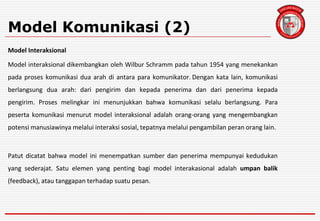 Model Komunikasi (2)
Model Interaksional
Model interaksional dikembangkan oleh Wilbur Schramm pada tahun 1954 yang menekankan
pada proses komunikasi dua arah di antara para komunikator. Dengan kata lain, komunikasi
berlangsung dua arah: dari pengirim dan kepada penerima dan dari penerima kepada
pengirim. Proses melingkar ini menunjukkan bahwa komunikasi selalu berlangsung. Para
peserta komunikasi menurut model interaksional adalah orang-orang yang mengembangkan
potensi manusiawinya melalui interaksi sosial, tepatnya melalui pengambilan peran orang lain.
Patut dicatat bahwa model ini menempatkan sumber dan penerima mempunyai kedudukan
yang sederajat. Satu elemen yang penting bagi model interakasional adalah umpan balik
(feedback), atau tanggapan terhadap suatu pesan.
 