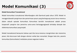 Model Komunikasi (3)
Model Komunikasi Transaksional
Model komunikasi transaksional dikembangkan oleh Barnlund pada tahun 1970. Model ini
menggarisbawahi pengiriman dan penerimaan pesan yang berlangsung secara terus-menerus
dalam sebuah episode komunikasi. Komunikasi bersifat transaksional adalah proses
kooperatif: pengirim dan penerima sama-sama bertanggungjawab terhadap dampak dan
efektivitas komunikasi yang terjadi.
Model transaksional berasumsi bahwa saat kita terus-menerus mengirimkan dan menerima
pesan, kita berurusan baik dengan elemen verbal dan nonverbal. Dengan kata lain, peserta
komunikasi (komunikator) melalukan proses negosiasi makna.
 