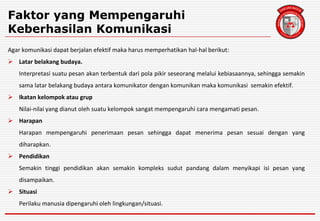 Faktor yang Mempengaruhi
Keberhasilan Komunikasi
Agar komunikasi dapat berjalan efektif maka harus memperhatikan hal-hal berikut:
 Latar belakang budaya.
Interpretasi suatu pesan akan terbentuk dari pola pikir seseorang melalui kebiasaannya, sehingga semakin
sama latar belakang budaya antara komunikator dengan komunikan maka komunikasi semakin efektif.
 Ikatan kelompok atau grup
Nilai-nilai yang dianut oleh suatu kelompok sangat mempengaruhi cara mengamati pesan.
 Harapan
Harapan mempengaruhi penerimaan pesan sehingga dapat menerima pesan sesuai dengan yang
diharapkan.
 Pendidikan
Semakin tinggi pendidikan akan semakin kompleks sudut pandang dalam menyikapi isi pesan yang
disampaikan.
 Situasi
Perilaku manusia dipengaruhi oleh lingkungan/situasi.
 