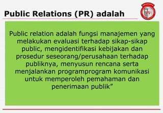 Public Relations (PR) adalah
Public relation adalah fungsi manajemen yang
melakukan evaluasi terhadap sikap-sikap
public, mengidentifikasi kebijakan dan
prosedur seseorang/perusahaan terhadap
publiknya, menyusun rencana serta
menjalankan programprogram komunikasi
untuk memperoleh pemahaman dan
penerimaan publik”
 
