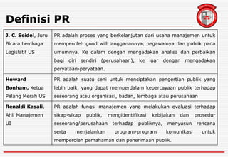 Definisi PR
J. C. Seidel, Juru
Bicara Lembaga
Legislatif US
PR adalah proses yang berkelanjutan dari usaha manajemen untuk
memperoleh good will langganannya, pegawainya dan publik pada
umumnya. Ke dalam dengan mengadakan analisa dan perbaikan
bagi diri sendiri (perusahaan), ke luar dengan mengadakan
peryataan-peryataan.
Howard
Bonham, Ketua
Palang Merah US
PR adalah suatu seni untuk menciptakan pengertian publik yang
lebih baik, yang dapat memperdalam kepercayaan publik terhadap
seseorang atau organisasi, badan, lembaga atau perusahaan
Renaldi Kasali,
Ahli Manajemen
UI
PR adalah fungsi manajemen yang melakukan evaluasi terhadap
sikap-sikap publik, mengidentifikasi kebijakan dan prosedur
seseorang/perusahaan terhadap publiknya, menyusun rencana
serta menjalankan program-program komunikasi untuk
memperoleh pemahaman dan penerimaan publik.
 