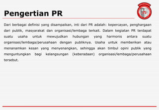 Pengertian PR
Dari berbagai definisi yang disampaikan, inti dari PR adalah: kepercayan, penghargaan
dari publik, masyarakat dan organisasi/lembaga terkait. Dalam kegiatan PR terdapat
suatu usaha untuk mewujudkan hubungan yang harmonis antara suatu
organisasi/lembaga/perusahaan dengan publiknya. Usaha untuk memberikan atau
menanamkan kesan yang menyenangkan, sehingga akan timbul opini publik yang
menguntungkan bagi kelangsungan (keberadaan) organisasi/lembaga/perusahaan
tersebut.
 