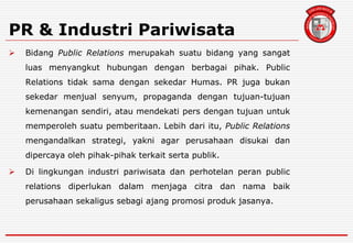 PR & Industri Pariwisata
 Bidang Public Relations merupakah suatu bidang yang sangat
luas menyangkut hubungan dengan berbagai pihak. Public
Relations tidak sama dengan sekedar Humas. PR juga bukan
sekedar menjual senyum, propaganda dengan tujuan-tujuan
kemenangan sendiri, atau mendekati pers dengan tujuan untuk
memperoleh suatu pemberitaan. Lebih dari itu, Public Relations
mengandalkan strategi, yakni agar perusahaan disukai dan
dipercaya oleh pihak-pihak terkait serta publik.
 Di lingkungan industri pariwisata dan perhotelan peran public
relations diperlukan dalam menjaga citra dan nama baik
perusahaan sekaligus sebagi ajang promosi produk jasanya.
 