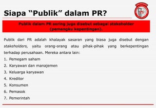 Siapa “Publik” dalam PR?
Publik dalam PR sering juga disebut sebagai stakeholder
(pemangku kepentingan).
Publik dari PR adalah khalayak sasaran yang biasa juga disebut dengan
stakeholders, yaitu orang-orang atau pihak-pihak yang berkepentingan
terhadap perusahaan. Mereka antara lain:
1. Pemegam saham
2. Karyawan dan manajemen
3. Keluarga karyawan
4. Kreditor
5. Konsumen
6. Pemasok
7. Pemerintah
 