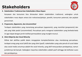 Stakeholders
4. Stakeholders Tradisional dan Stakeholders Masa Depan
Karyawan dan konsumen bisa dimasukan dalam stakeholders tradisional, sedangkan untuk
stakeholders masa depan antara lain mahasiswa/pelajar, peneliti, konsumen potensial, dan pejabat
pemerintah.
5. Proponents, Opponents, dan Uncommitted
Terdapat stakeholders yang menentang perusahaan (opponents), yang memihak (proponents) dan
ada yang tidak peduli (uncommitted). Perusahaan perlu mengenal stakeholders yang berbeda-beda
ini agar dapat dengan jernih melihat permasalahan yang mungkin muncul.
6. Silent Majority dan Vocal Minority
Dilihat dari aktifitas publik dalam mengajukan komplain/keluhan atau mendukung perusahaan,
terdapat orang yang vocal (aktif) dan yang silent (pasif). stakeholders yang suka penulis di surat kabar
atau sosial media umumnya adalah the vocal minority, yang aktif menyuarakan pendapatnya, namun
jumlahnnya tak banyak. Sedangkan mayoritas stakeholders adalah pasif sehingga tak kelihatan suara
dan pendapatnya.
 