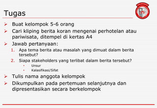 Tugas
 Buat kelompok 5-6 orang
 Cari kliping berita koran mengenai perhotelan atau
pariwisata, ditempel di kertas A4
 Jawab pertanyaan:
1. Apa tema berita atau masalah yang dimuat dalam berita
tersebut?
2. Siapa stakeholders yang terlibat dalam berita tersebut?
• Unsur
• Kalasifikasi/Sifat
 Tulis nama anggota kelompok
 Dikumpulkan pada pertemuan selanjutnya dan
dipresentasikan secara berkelompok
 