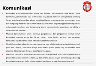 Komunikasi
 Komunikasi atau communication berasal dari bahasa Latin communis yang berarti 'sama'
Communico, communicatio atau communicare yang berarti membuat sama (make to common).
Secara sederhana komunikasi adapat terjadi apabila ada kesamaan antara penyampaian pesan
dan orang yang menerima pesan. Oleh sebab itu, komunikasi bergantung pada kemampuan kita
untuk dapat memahami satu dengan yang lainnya (communication depends on our ability to
understand one another).
 Manusia berkomunikasi untuk membagi pengetahuan dan pengalaman. Bentuk umum
komunikasi manusia antara lain bicara, tulisan, sinyal (kode), gerakan, dan penyiaran.
Komunikasi dapat berentuk linier, interaksional dan transaksional.
 Melalui komunikasi, sikap dan perasaan seseorang atau sekelompok orang dapat dipahami oleh
pihak lain. Namun, komunikasi hanya akan efektif apabila pesan yang disampaikan dapat
diterima, ditafsirkan dan direspon positif penerima pesan.
 Walaupun komunikasi sebagai sebuah ilmu sudah dipelajari sejak lama, namun penerapan dan
praktik komunikasi semakin berkembang dan dinamis sesuai dengan perkembangan teknologi
komunikasi yang pesat. Radio, televisi, telepon, satelit dan jaringan komputer (internet)
 