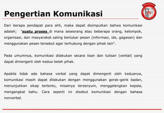 Pengertian Komunikasi
Dari berapa pendapat para ahli, maka dapat disimpulkan bahwa komunikasi
adalah; "suatu proses di mana seseorang atau beberapa orang, kelompok,
organisasi, dan masyarakat saling bertukar pesan (informasi, ide, gagasan) dan
menggunakan pesan tersebut agar terhubung dengan pihak lain".
Pada umumnya, komunikasi dilakukan secara lisan dan tulisan (verbal) yang
dapat dimengerti oleh kedua belah pihak.
Apabila tidak ada bahasa verbal yang dapat dimengerti oleh keduanya,
komunikasi masih dapat dilakukan dengan menggunakan gerak-gerik badan,
menunjukkan sikap tertentu, misalnya tersenyum, menggelengkan kepala,
mengangkat bahu. Cara seperti ini disebut komunikasi dengan bahasa
nonverbal.
 