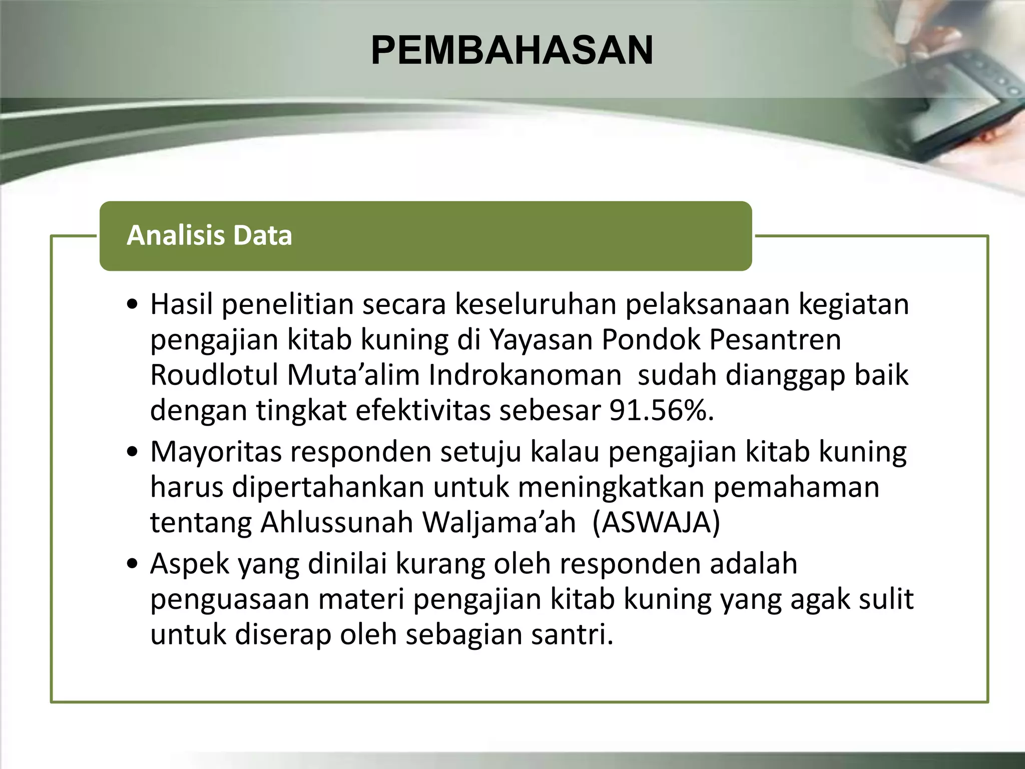 PEMBAHASAN
• Hasil penelitian secara keseluruhan pelaksanaan kegiatan
pengajian kitab kuning di Yayasan Pondok Pesantren
Roudlotul Muta’alim Indrokanoman sudah dianggap baik
dengan tingkat efektivitas sebesar 91.56%.
• Mayoritas responden setuju kalau pengajian kitab kuning
harus dipertahankan untuk meningkatkan pemahaman
tentang Ahlussunah Waljama’ah (ASWAJA)
• Aspek yang dinilai kurang oleh responden adalah
penguasaan materi pengajian kitab kuning yang agak sulit
untuk diserap oleh sebagian santri.
Analisis Data
 