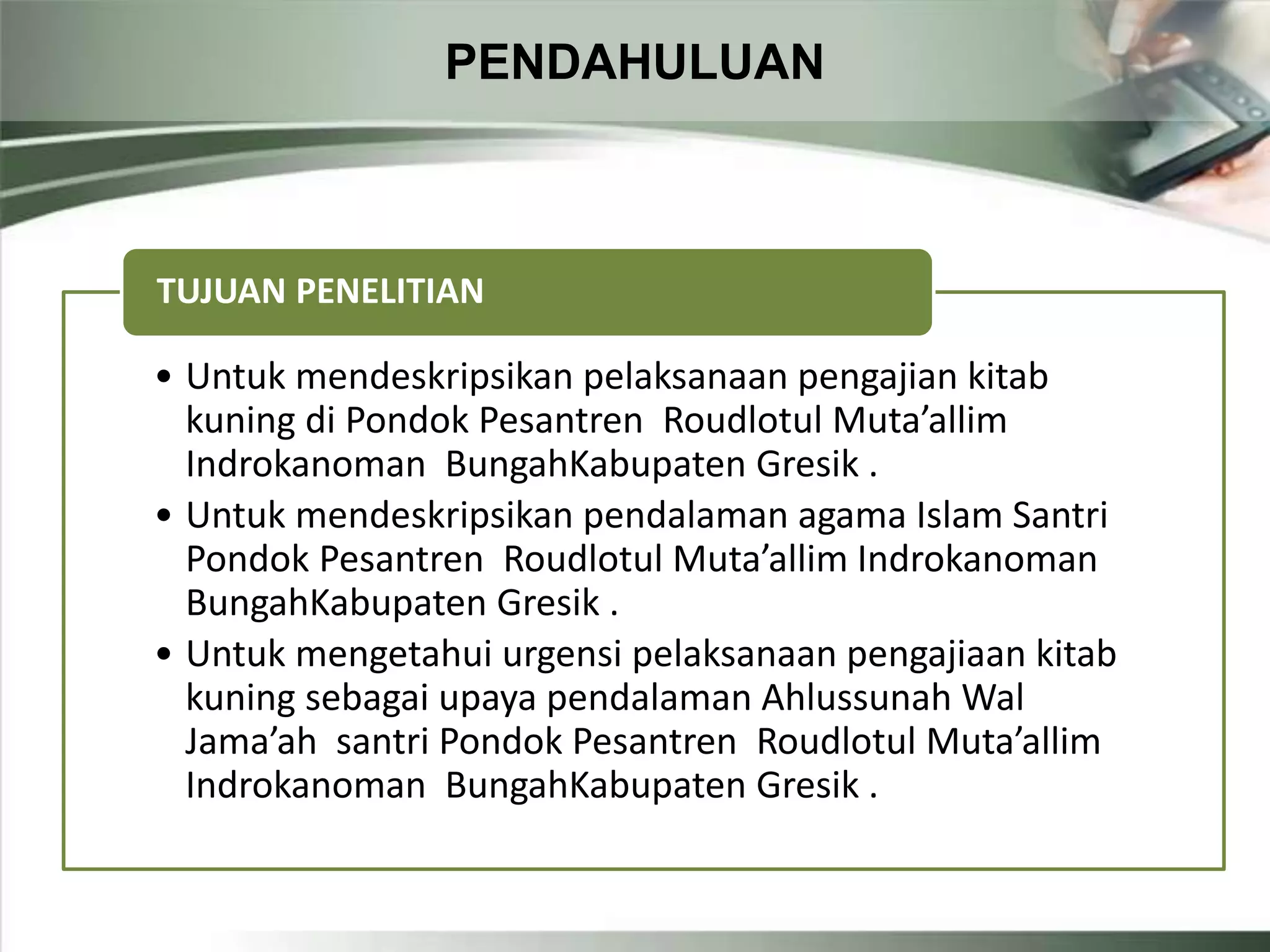 PENDAHULUAN
• Untuk mendeskripsikan pelaksanaan pengajian kitab
kuning di Pondok Pesantren Roudlotul Muta’allim
Indrokanoman BungahKabupaten Gresik .
• Untuk mendeskripsikan pendalaman agama Islam Santri
Pondok Pesantren Roudlotul Muta’allim Indrokanoman
BungahKabupaten Gresik .
• Untuk mengetahui urgensi pelaksanaan pengajiaan kitab
kuning sebagai upaya pendalaman Ahlussunah Wal
Jama’ah santri Pondok Pesantren Roudlotul Muta’allim
Indrokanoman BungahKabupaten Gresik .
TUJUAN PENELITIAN
 