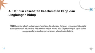 A. Definisi kesehatan keselamatan kerja dan
Lingkungan hidup
K3LH itu sendiri adalah suatu program Kesehatan, Keselamatan Kerja dan Lingkungan Hidup pada
suatu perusahaan atau instansi yang memiliki banyak pekerja atau karyawan dengan tujuan utama
agar para pekerja dapat dengan aman dan selamat dalam bekerja.
 