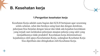 1.Pengertian kesehatan kerja
B. Kesehatan kerja
Kesehatan Kerja adalah suatu bagian dari K3LH bertujuan agar seseorang
selalu selamat, sehat dan berdaya saing kuat dan dengan demikian,
pekerjaan bisa berjalan dengan lancar dan tidak ada kejadian kecelakaan
yang terjadi saat melakukan pekerjaan ataupun pekerja yang sakit yang
menjadikannya tidak produktif. Kecelakaan kerja diminimalisasi
kejadiannya oleh upaya Keselamatan Kerja, sedangkan Kesehatan Kerja
bisa dipelihara dan ditingkatkan oleh Kesehatan Kerja.
 