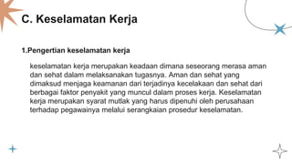 C. Keselamatan Kerja
1.Pengertian keselamatan kerja
keselamatan kerja merupakan keadaan dimana seseorang merasa aman
dan sehat dalam melaksanakan tugasnya. Aman dan sehat yang
dimaksud menjaga keamanan dari terjadinya kecelakaan dan sehat dari
berbagai faktor penyakit yang muncul dalam proses kerja. Keselamatan
kerja merupakan syarat mutlak yang harus dipenuhi oleh perusahaan
terhadap pegawainya melalui serangkaian prosedur keselamatan.
 